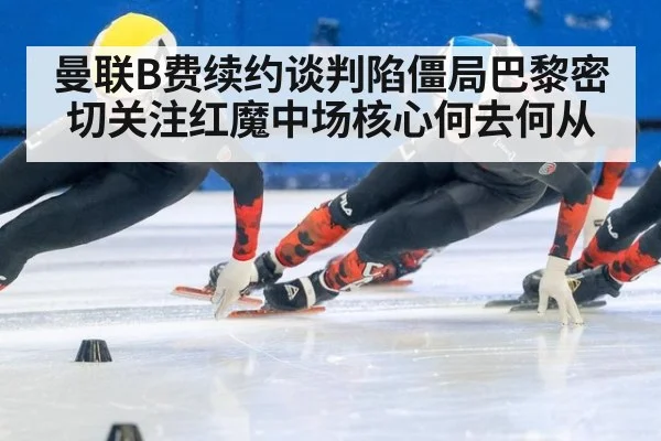 曼联B费续约谈判陷僵局巴黎密切关注红魔中场核心何去何从