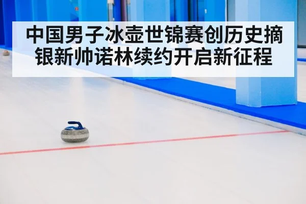 中国男子冰壶世锦赛创历史摘银新帅诺林续约开启新征程